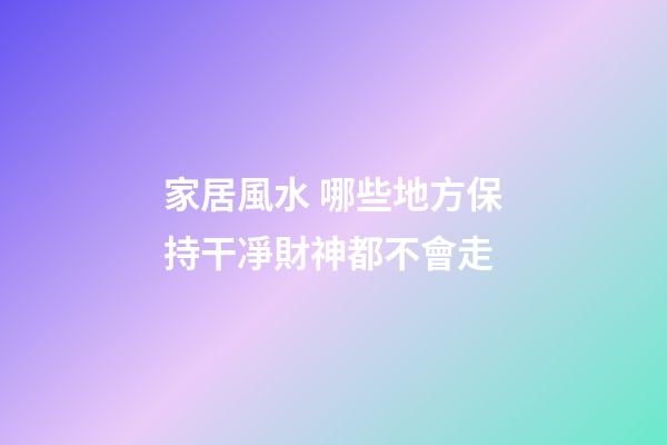 家居風水 哪些地方保持干凈財神都不會走
